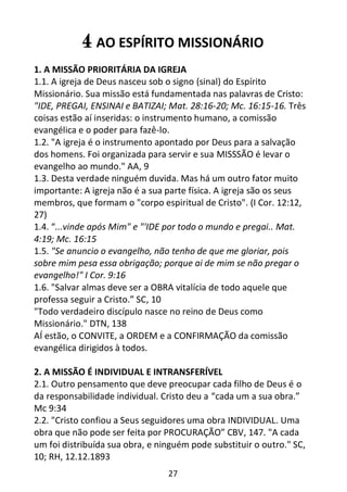 27
4 AO ESPÍRITO MISSIONÁRIO
1. A MISSÃO PRIORITÁRIA DA IGREJA
1.1. A igreja de Deus nasceu sob o signo (sinal) do Espírito
Missionário. Sua missão está fundamentada nas palavras de Cristo:
"IDE, PREGAI, ENSINAI e BATIZAI; Mat. 28:16-20; Mc. 16:15-16. Três
coisas estão aí inseridas: o instrumento humano, a comissão
evangélica e o poder para fazê-lo.
1.2. "A igreja é o instrumento apontado por Deus para a salvação
dos homens. Foi organizada para servir e sua MISSSÃO é levar o
evangelho ao mundo." AA, 9
1.3. Desta verdade ninguém duvida. Mas há um outro fator muito
importante: A igreja não é a sua parte física. A igreja são os seus
membros, que formam o "corpo espiritual de Cristo". (I Cor. 12:12,
27)
1.4. “...vinde após Mim" e "'IDE por todo o mundo e pregai.. Mat.
4:19; Mc. 16:15
1.5. "Se anuncio o evangelho, não tenho de que me gloriar, pois
sobre mim pesa essa obrigação; porque ai de mim se não pregar o
evangelho!" I Cor. 9:16
1.6. "Salvar almas deve ser a OBRA vitalícia de todo aquele que
professa seguir a Cristo.” SC, 10
"Todo verdadeiro discípulo nasce no reino de Deus como
Missionário." DTN, 138
AÍ estão, o CONVITE, a ORDEM e a CONFIRMAÇÃO da comissão
evangélica dirigidos à todos.
2. A MISSÃO É INDIVIDUAL E INTRANSFERÍVEL
2.1. Outro pensamento que deve preocupar cada filho de Deus é o
da responsabilidade individual. Cristo deu a “cada um a sua obra.”
Mc 9:34
2.2. "Cristo confiou a Seus seguidores uma obra INDIVIDUAL. Uma
obra que não pode ser feita por PROCURAÇÃO” CBV, 147. "A cada
um foi distribuída sua obra, e ninguém pode substituir o outro." SC,
10; RH, 12.12.1893
 