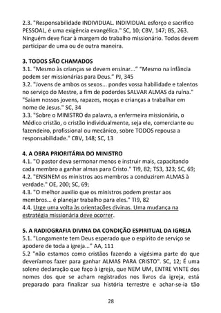 28
2.3. "Responsabilidade INDIVIDUAL. INDIVIDUAL esforço e sacrifico
PESSOAL, é uma exigência evangélica." SC, 10; CBV, 147; BS, 263.
Ninguém deve ficar à margem do trabalho missionário. Todos devem
participar de uma ou de outra maneira.
3. TODOS SÃO CHAMADOS
3.1. "Mesmo às crianças se devem ensinar...” “Mesmo na infância
podem ser missionárias para Deus.” PJ, 345
3.2. "Jovens de ambos os sexos... pondes vossa habilidade e talentos
no serviço do Mestre, a fim de poderdes SALVAR ALMAS da ruína."
"Saiam nossos jovens, rapazes, moças e crianças a trabalhar em
nome de Jesus." SC, 34
3.3. "Sobre o MINISTRO da palavra, a enfermeira missionária, o
Médico cristão, o cristão individualmente, seja ele, comerciante ou
fazendeiro, profissional ou mecânico, sobre TODOS repousa a
responsabilidade." CBV, 148; SC, 13
4. A OBRA PRIORITÁRIA DO MINISTRO
4.1. "O pastor deva sermonar menos e instruir mais, capacitando
cada membro a ganhar almas para Cristo." TI9, 82; TS3, 323; SC, 69;
4.2. "ENSINEM os ministros aos membros a conduzirem ALMAS à
verdade." OE, 200; SC, 69;
4.3. "O melhor auxilio que os ministros podem prestar aos
membros... é planejar trabalho para eles." TI9, 82
4.4. Urge uma volta às orientações divinas. Uma mudança na
estratégia missionária deve ocorrer.
5. A RADIOGRAFIA DIVINA DA CONDIÇÃO ESPIRITUAL DA IGREJA
5.1. "Longamente tem Deus esperado que o espírito de serviço se
apodere de toda a igreja...” AA, 111
5.2 "não estamos como cristãos fazendo a vigésima parte do que
deveríamos fazer para ganhar ALMAS PARA CRISTO". SC, 12; É uma
solene declaração que faço à igreja, que NEM UM, ENTRE VINTE dos
nomes dos que se acham registrados nos livros da igreja, está
preparado para finalizar sua história terrestre e achar-se-ia tão
 