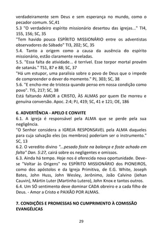 29
verdadeiramente sem Deus e sem esperança no mundo, como o
pecador comum. SC,41
5.3 "O verdadeiro espírito missionário desertou das igrejas..." TI4,
155, 156; SC, 35
"Tem havido pouco ESPÍRITO MISSIONÁRIO entre os adventistas
observadores do Sábado” TI3, 202; SC, 35
5.4. Tanto a origem como a causa da ausência do espírito
missionário, estão claramente reveladas.
5.5. "Essa falta de atividade... é terrível. Esse torpor mortal provém
de satanás." TS1, 87 e 88; SC, 37
"Há um estupor, uma paralisia sobre o povo de Deus que o impede
de compreender o dever do momento." PJ, 303; SC, 38
5.6. "E encho-me de tristeza quando penso em nossa condição como
povo". TI5, 217; SC, 38
Está faltando AMOR a CRISTO, ÀS ALMAS por quem Ele morreu e
genuína conversão. Apoc. 2:4; PJ, 419; SC, 41 e 121; OE, 186
6. ADVERTÊNCIA - APELO E CONVITE
6.1. A igreja é responsável pela ALMA que se perde pela sua
negligência.
"O Senhor considera a IGREJA RESPONSAVEL pela ALMA daqueles
para cuja salvação eles (os membros) poderiam ser o instrumento."
SC, 13
6.2. O veredito divino "...pesado foste na balança e foste achado em
falta" Dan. 5:27, cairá sobre os negligentes e omissos.
6.3. Ainda há tempo. Hoje nos é oferecida nova oportunidade. Deve-
se "Voltar às Origens" no ESPÍRITO MISSIONÁRIO dos PIONEIROS,
como dos apóstolos e da Igreja Primitiva, de E.G. White, Joseph
Bates, John Huss, John Wesley, Jerônimo, João Calvino (Jehan
Cauvin), Mártin Luter (Martinho Lutero), John Knox e tantos outros.
6.4. Um SÓ sentimento deve dominar CADA obreiro e a cada filho de
Deus. - Amor a Cristo e PAIXÃO POR ALMAS.
7. CONDIÇÕES E PROMESSAS NO CUMPRIMENTO À COMISSÃO
EVANGÉLICAS
 