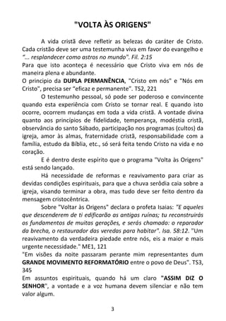 3
"VOLTA ÀS ORIGENS"
A vida cristã deve refletir as belezas do caráter de Cristo.
Cada cristão deve ser uma testemunha viva em favor do evangelho e
“... resplandecer como astros no mundo". Fil. 2:15
Para que isto aconteça é necessário que Cristo viva em nós de
maneira plena e abundante.
O principio da DUPLA PERMANÊNCIA, "Cristo em nós" e "Nós em
Cristo", precisa ser “eficaz e permanente”. TS2, 221
O testemunho pessoal, só pode ser poderoso e convincente
quando esta experiência com Cristo se tornar real. E quando isto
ocorre, ocorrem mudanças em toda a vida cristã. A vontade divina
quanto aos princípios de fidelidade, temperança, modéstia cristã,
observância do santo Sábado, participação nos programas (cultos) da
igreja, amor às almas, fraternidade cristã, responsabilidade com a
família, estudo da Bíblia, etc., só será feita tendo Cristo na vida e no
coração.
E é dentro deste espírito que o programa "Volta às Origens"
está sendo lançado.
Há necessidade de reformas e reavivamento para criar as
devidas condições espirituais, para que a chuva serôdia caia sobre a
igreja, visando terminar a obra, mas tudo deve ser feito dentro da
mensagem cristocêntrica.
Sobre "Voltar às Origens" declara o profeta Isaias: "E aqueles
que descenderem de ti edificarão as antigas ruínas; tu reconstruirás
os fundamentos de muitas gerações, e serás chamado: o reparador
da brecha, o restaurador das veredas para habitar". Isa. 58:12. "Um
reavivamento da verdadeira piedade entre nós, eis a maior e mais
urgente necessidade." ME1, 121
"Em visões da noite passaram perante mim representantes dum
GRANDE MOVIMENTO REFORMATÓRIO entre o povo de Deus". TS3,
345
Em assuntos espirituais, quando há um claro "ASSIM DIZ O
SENHOR", a vontade e a voz humana devem silenciar e não tem
valor algum.
 