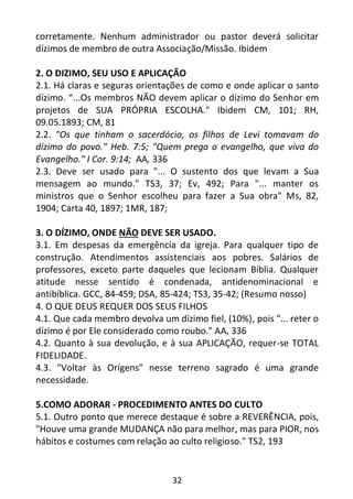 32
corretamente. Nenhum administrador ou pastor deverá solicitar
dízimos de membro de outra Associação/Missão. Ibidem
2. O DIZIMO, SEU USO E APLICAÇÃO
2.1. Há claras e seguras orientações de como e onde aplicar o santo
dízimo. “...Os membros NÃO devem aplicar o dízimo do Senhor em
projetos de SUA PRÓPRIA ESCOLHA." Ibidem CM, 101; RH,
09.05.1893; CM, 81
2.2. "Os que tinham o sacerdócio, os filhos de Levi tomavam do
dízimo do povo." Heb. 7:5; "Quem prega o evangelho, que viva do
Evangelho." I Cor. 9:14; AA, 336
2.3. Deve ser usado para "... O sustento dos que levam a Sua
mensagem ao mundo." TS3, 37; Ev, 492; Para "... manter os
ministros que o Senhor escolheu para fazer a Sua obra" Ms, 82,
1904; Carta 40, 1897; 1MR, 187;
3. O DÍZIMO, ONDE NÃO DEVE SER USADO.
3.1. Em despesas da emergência da igreja. Para qualquer tipo de
construção. Atendimentos assistenciais aos pobres. Salários de
professores, exceto parte daqueles que lecionam Bíblia. Qualquer
atitude nesse sentido é condenada, antidenominacional e
antibíblica. GCC, 84-459; DSA, 85-424; TS3, 35-42; (Resumo nosso)
4. O QUE DEUS REQUER DOS SEUS FILHOS
4.1. Que cada membro devolva um dízimo fiel, (10%), pois "... reter o
dízimo é por Ele considerado como roubo." AA, 336
4.2. Quanto à sua devolução, e à sua APLICAÇÃO, requer-se TOTAL
FIDELIDADE.
4.3. "Voltar às Orígens" nesse terreno sagrado é uma grande
necessidade.
5.COMO ADORAR - PROCEDIMENTO ANTES DO CULTO
5.1. Outro ponto que merece destaque é sobre a REVERÊNCIA, pois,
"Houve uma grande MUDANÇA não para melhor, mas para PIOR, nos
hábitos e costumes com relação ao culto religioso." TS2, 193
 