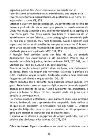 35
sagrados, porque Deus Se encontra ali, e, ao manifestar-se
reverência em atitude e maneiras, o sentimento que inspira essa
reverência se tornará mais profundo. Ao proferirem esse Nome, os
anjos velam o rosto. OE, 178
Estamos a viver em tempos perigosos. Os adventistas do sétimo dia
fazem a profissão de ser o povo que guarda os mandamentos de
Deus; mas estão a perder o seu espírito devocional. Este espírito de
reverência para com Deus ensina aos homens a maneira de se
aproximarem do seu Criador__ com consagração e reverência pela
fé, não em si mesmos, mas num Mediador. Assim o homem está
seguro sob todas as circunstâncias em que se encontre. O homem
deve vir ao escabelo da misericórdia de joelhos prostrados, como um
súdito da graça, um suplicante. ME2, 314, 315
A benção final também pode ser feita de pé, ou sentada
dependendo das circunstâncias e do ambiente. Porém não se
impede de fazê-la de joelhos, desde que breve. ME3, 267, 268; Ler: II
Crônicas 6:3; I reis 8:14, 22, 54 e 55; Levíticos 9:22;
Tempo: A oração feita em público deve ser breve, e ir diretamente
ao ponto. Deus não requer que tornemos fastidioso o período do
culto, mediante longas petições. Cristo não impõe a Seus discípulos
fatigantes cerimônias e longas orações. OE, 175
Alguns minutos são o bastante para qualquer oração pública, em
geral. Pode haver casos em que as súplicas sejam de modo especial
ditadas pelo Espírito de Deus. A alma suplicante fica angustiada, e
geme em busca de Deus. Em tais ocasiões pode ser justo que a
petição se prolongue mais.
Há muitas orações enfadonhas, que parecem mais uma preleção
feita ao Senhor, do que o apresentar-Lhe um pedido. Seria melhor se
os que assim procedem se limitassem “ao pai nosso”.... Orações
longas são fatigantes para os que as escutam, e não preparam o
povo para escutar as instruções que se devem seguir.
É muitas vezes devido à negligência da oração particular, que em
público elas são longas e fastidiosas. OE, 175, 176
Olhos fechados: Alguns consideram ser sinal de humildade orar a
 