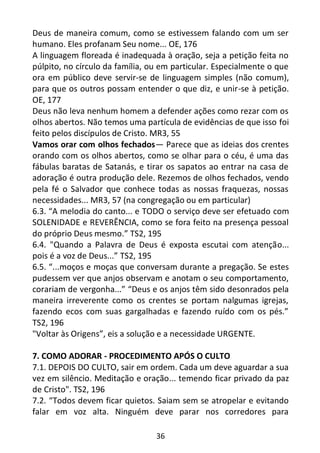 36
Deus de maneira comum, como se estivessem falando com um ser
humano. Eles profanam Seu nome... OE, 176
A linguagem floreada é inadequada à oração, seja a petição feita no
púlpito, no círculo da família, ou em particular. Especialmente o que
ora em público deve servir-se de linguagem simples (não comum),
para que os outros possam entender o que diz, e unir-se à petição.
OE, 177
Deus não leva nenhum homem a defender ações como rezar com os
olhos abertos. Não temos uma partícula de evidências de que isso foi
feito pelos discípulos de Cristo. MR3, 55
Vamos orar com olhos fechados— Parece que as ideias dos crentes
orando com os olhos abertos, como se olhar para o céu, é uma das
fábulas baratas de Satanás, e tirar os sapatos ao entrar na casa de
adoração é outra produção dele. Rezemos de olhos fechados, vendo
pela fé o Salvador que conhece todas as nossas fraquezas, nossas
necessidades... MR3, 57 (na congregação ou em particular)
6.3. “A melodia do canto... e TODO o serviço deve ser efetuado com
SOLENIDADE e REVERÊNCIA, como se fora feito na presença pessoal
do próprio Deus mesmo.” TS2, 195
6.4. "Quando a Palavra de Deus é exposta escutai com atenção...
pois é a voz de Deus...” TS2, 195
6.5. “...moços e moças que conversam durante a pregação. Se estes
pudessem ver que anjos observam e anotam o seu comportamento,
corariam de vergonha...” “Deus e os anjos têm sido desonrados pela
maneira irreverente como os crentes se portam nalgumas igrejas,
fazendo ecos com suas gargalhadas e fazendo ruído com os pés.”
TS2, 196
"Voltar às Origens”, eis a solução e a necessidade URGENTE.
7. COMO ADORAR - PROCEDIMENTO APÓS O CULTO
7.1. DEPOIS DO CULTO, sair em ordem. Cada um deve aguardar a sua
vez em silêncio. Meditação e oração... temendo ficar privado da paz
de Cristo". TS2, 196
7.2. “Todos devem ficar quietos. Saiam sem se atropelar e evitando
falar em voz alta. Ninguém deve parar nos corredores para
 