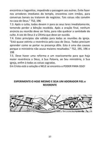 37
encontros e tagarelice, impedindo a passagem aos outros. Evite fazer
nos arredores imediatos do templo, encontros com irmãos, para
conversas banais ou tratarem de negócios. Tais coisas não convêm
na casa de Deus.” TS2, 196
7.3. Após o culto, todos devem ir para os seus lares imediatamente,
temendo perder a bênção recebida. Após a oração final, nenhum
anúncio ou reunião deve ser feito, para não quebrar a santidade do
culto. A voz de Deus é a Última que deve ser ouvida.
7.4. Estes princípios são válidos para todas as reuniões da igreja.
"Está quase extinta a reverência pela casa de Deus. Todos precisam
aprender como se portar na presença dEle. Esta é uma das causas
porque o ministério não acusa maiores resultados." TS2, 195, 196 e
198
7.5. Deve haver uma reforma e um reavivamento para que haja
maior reverência a Deus, à Sua Palavra, ao Seu ministério, à Sua
igreja, enfim à todas as coisas sagradas.
Em Cristo está a solução e NELE se encontra o PODER PARA ISSO!
EXPERIMENTE·O HOJE MESMO E SEJA UM ADORADOR FIEL e
REVERENTE
 