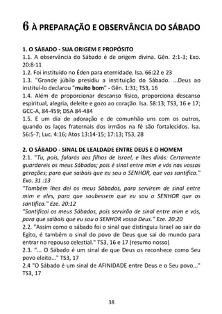 38
6 À PREPARAÇÃO E OBSERVÂNCIA DO SÁBADO
1. O SÁBADO - SUA ORIGEM E PROPÓSITO
1.1. A observância do Sábado é de origem divina. Gên. 2:1-3; Exo.
20:8·11
1.2. Foi instituído no Éden para eternidade. lsa. 66:22 e 23
1.3. "Grande júbilo presidiu a instituição do Sábado. ...Deus ao
instituí-lo declarou "muito bom" - Gên. 1:31; TS3, 16
1.4. Além de proporcionar descanso físico, proporciona descanso
espiritual, alegria, deleite e gozo ao coração. lsa. 58:13; TS3, 16 e 17;
GCC-A, 84-459; DSA 84-484
1.5. E um dia de adoração e de comunhão uns com os outros,
quando os laços fraternais dos irmãos na fé são fortalecidos. lsa.
56:5-7; Luc. 4:16; Atos 13:14-15; 17:13; TS3, 28
2. O SÁBADO - SINAL DE LEALDADE ENTRE DEUS E O HOMEM
2.1. "Tu, pois, falarás aos filhos de Israel, e lhes dirás: Certamente
guardareis os meus Sábados; pois é sinal entre mim e vós nas vossas
gerações; para que saibais que eu sou o SENHOR, que vos santifica."
Exo. 31 :13
"Também lhes dei os meus Sábados, para servirem de sinal entre
mim e eles, para que soubessem que eu sou o SENHOR que os
santifica." Eze. 20:12
"Santificai os meus Sábados, pois servirão de sinal entre mim e vós,
para que saibais que eu sou o SENHOR vosso Deus." Eze. 20:20
2.2. "Assim como o sábado foi o sinal que distinguiu Israel ao sair do
Egito, é também o sinal do povo de Deus que sai do mundo para
entrar no repouso celestial." TS3, 16 e 17 (resumo nosso)
2.3. “... O Sábado é um sinal de que Deus os reconhece como Seu
povo eleito..." TS3, 17
2.4 "O Sábado é um sinal de AFINIDADE entre Deus e o Seu povo..."
TS3, 17
 