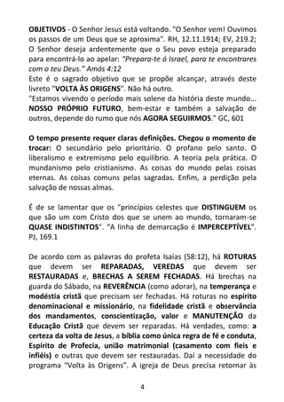 4
OBJETIVOS - O Senhor Jesus está voltando. "O Senhor vem! Ouvimos
os passos de um Deus que se aproxima". RH, 12.11.1914; EV, 219.2;
O Senhor deseja ardentemente que o Seu povo esteja preparado
para encontrá-lo ao apelar: “Prepara-te ó Israel, para te encontrares
com o teu Deus.” Amós 4:12
Este é o sagrado objetivo que se propõe alcançar, através deste
livreto "VOLTA ÀS ORIGENS". Não há outro.
"Estamos vivendo o período mais solene da história deste mundo...
NOSSO PRÓPRIO FUTURO, bem-estar e também a salvação de
outros, depende do rumo que nós AGORA SEGUIRMOS.” GC, 601
O tempo presente requer claras definições. Chegou o momento de
trocar: O secundário pelo prioritário. O profano pelo santo. O
liberalismo e extremismo pelo equilíbrio. A teoria pela prática. O
mundanismo pelo cristianismo. As coisas do mundo pelas coisas
eternas. As coisas comuns pelas sagradas. Enfim, a perdição pela
salvação de nossas almas.
É de se lamentar que os "princípios celestes que DISTINGUEM os
que são um com Cristo dos que se unem ao mundo, tornaram-se
QUASE INDISTINTOS". “A linha de demarcação é IMPERCEPTÍVEL”.
PJ, 169.1
De acordo com as palavras do profeta Isaías (58:12), há ROTURAS
que devem ser REPARADAS, VEREDAS que devem ser
RESTAURADAS e, BRECHAS A SEREM FECHADAS. Há brechas na
guarda do Sábado, na REVERÊNCIA (como adorar), na temperança e
modéstia cristã que precisam ser fechadas. Há roturas no espírito
denominacional e missionário, na fidelidade cristã e observância
dos mandamentos, conscientização, valor e MANUTENÇÃO da
Educação Cristã que devem ser reparadas. Há verdades, como: a
certeza da volta de Jesus, a bíblia como única regra de fé e conduta,
Espírito de Profecia, união matrimonial (casamento com fieis e
infiéis) e outras que devem ser restauradas. Daí a necessidade do
programa “Volta às Origens”. A igreja de Deus precisa retornar às
 