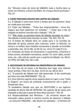 40
4.6. "Minutos antes do inicio do SABADO, toda a família deve se
reunir em Cânticos, e leitura da Bíblia. As crianças devem participar."
TS3, 23
5. COMO PROCEDER DENTRO DOS LIMITES DO SÁBADO
5.1. O Sábado é santo bem como o tempo que lhe pertence. Deve
ser usado para uso santo.
5.2. Viajar aos Sábados - "Temo que empreendamos... nesse dia,
viagens que bem poderiam ser evitadas." “...Evitai que o dia da
chegada ao destino coincida com o Sábado." TS3, 26
5.3. "Não sejam as preciosas horas do Sábado passadas na cama."
"No Sábado a família deve levantar-se cedo." TI6, 357; TS3, 23
5.4. O tempo do Sábado deve ser usado para ir às reuniões de
adoração da Igreja; passear pela natureza; visitar os doentes, as
viúvas e os órfãos; fazer trabalho missionário e atender os humildes
e oprimidos. Exo. 23:12; Mt. 12:10-13; Luc. 13:11-17; João 9:1-21
5.5. Participar de festas de aniversários e casamentos, encontros e
visitas sociais, atividades recreativas; assistir TV, ouvir rádio, assistir
aulas, etc., não está de acordo com o espírito do Sábado. lsa. 58:12-
13; CPPE, 527-800; TS2, 181 e 182
6. NECESSIDADE DE REFORMA NA OBSERVÂNCIA DO SÁBADO
6.1. Nos dias do rei Josias e de Neemias teve lugar uma reforma
nesse sentido. II Reis 22:1-13; Nee. 13:15-21; lsa. 58:12; 61:4
6.2. "O preceito do Sábado tem sido desonrado. O dia santificado
por Deus tem sido PROFANADO". TS3, 18
6.3. Uma reforma urgente nesse aspecto deve ter lugar e uma "Volta
às Origens" em busca de profundo reavivamento sob o poder e
direção dos Céus.
"O verdadeiro Sábado tem que ser RESTITUÍDO à sua legítima
condição de divino DIA DE REPOUSO. No capítulo 58 de Isaías está
esboçada a obra que o povo de Deus deve executar." TS3, 19
6.4. Responsabilidade dos Ministros "...Os ministros devem dar
instruções cabais quanto à maneira correta de observar o Sábado
...os costumes FROUXOS ...não devem ser adotados... A fronteira de
 