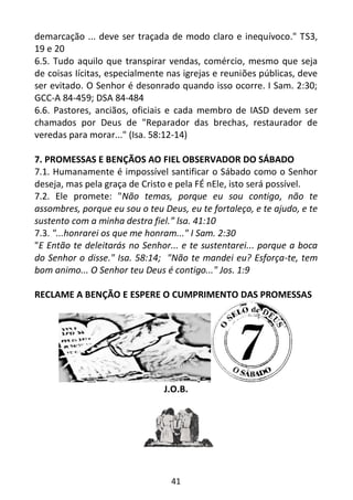 41
demarcação ... deve ser traçada de modo claro e inequívoco." TS3,
19 e 20
6.5. Tudo aquilo que transpirar vendas, comércio, mesmo que seja
de coisas Iícitas, especialmente nas igrejas e reuniões públicas, deve
ser evitado. O Senhor é desonrado quando isso ocorre. I Sam. 2:30;
GCC-A 84-459; DSA 84-484
6.6. Pastores, anciãos, oficiais e cada membro de IASD devem ser
chamados por Deus de "Reparador das brechas, restaurador de
veredas para morar..." (Isa. 58:12-14)
7. PROMESSAS E BENÇÃOS AO FIEL OBSERVADOR DO SÁBADO
7.1. Humanamente é impossível santificar o Sábado como o Senhor
deseja, mas pela graça de Cristo e pela FÉ nEle, isto será possível.
7.2. Ele promete: "Não temas, porque eu sou contigo, não te
assombres, porque eu sou o teu Deus, eu te fortaleço, e te ajudo, e te
sustento com a minha destra fiel.” lsa. 41:10
7.3. "...honrarei os que me honram..." I Sam. 2:30
"E Então te deleitarás no Senhor... e te sustentarei... porque a boca
do Senhor o disse." Isa. 58:14; "Não te mandei eu? Esforça-te, tem
bom animo... O Senhor teu Deus é contigo..." Jos. 1:9
RECLAME A BENÇÃO E ESPERE O CUMPRIMENTO DAS PROMESSAS
J.O.B.
 