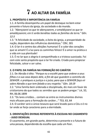 42
7 AO ALTAR DA FAMÍLIA
1. PROPÓSITO E IMPORTÂNCIA DA FAMÍLIA
1.1. A família desempenha um papel de destaque no bem estar
presente e futuro da igreja, da sociedade e do mundo.
1.2. "Abençoarei os que te abençoarem, e amaldiçoarei os que te
amaldiçoarem; em ti serão benditas todas as famílias da terra." Gên.
12:3
1.3. "A felicidade da sociedade, o êxito da igreja, a prosperidade da
nação, dependem das influências domésticas." CBV, 301
1.4. O lar é o centro das afeições humanas! É o calor dos corações
que se amam! É a luz para os caminhos felizes! É o amor na prática e
a vida em sua plenitude!
1.5. É no lar que a alegria é compartilhada e a tristeza suavizada. Foi
com este santo propósito que o lar foi criado. Criado para propiciar
felicidade, salvar e ser salvo.
2. O PAPEL DA FAMÍLIA NA FORMAÇÃO DO CARÁTER
2.1. De Abraão é dito: "Porque eu o escolhi para que ordene a seus
filhos e a sua casa depois dele, a fim de que guardem o caminho do
SENHOR. e pratiques a justiça e o juízo; para que o SENHOR faça vir
sobre Abraão o que tem falado a seu respeito." Gên. 18:19
2.2. "Uma família bem ordenada e disciplinada, diz mais em favor do
cristianismo do que todos os sermões que se podem pregar." LA, 32;
RH, 06.06.1899
2.3. "Os lares cristãos... contam-se entre os instrumentos divinos
mais eficazes para a formação do caráter...” TS3, 63, 64
2.4. O caráter será o único tesouro que será levado para o Céu e é no
lar onde se forja caracteres para a eternidade.
3. ORIENTAÇÕES DIVINAS REFERENTES À ESCOLHA NO CASAMENTO
- JUGO DESIGUAL
O casamento, em grande parte, determina o presente e o futuro de
uma pessoa, dependendo da escolha que cada um fizer.
 