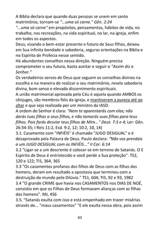 43
A Bíblia declara que quando duas pessoas se unem em santo
matrimônio, tornam-se "...uma só carne." Gên. 2:24
"...uma só carne" em propósitos, pensamentos, hábitos de vida, no
trabalho, nas recreações, na vida espiritual, no lar, na igreja, enfim
em todos os aspectos.
Deus, visando o bem-estar presente e futuro de Seus filhos, deixou
em Sua infinita bondade e sabedoria, seguras orientações na Bíblia e
no Espírito de Profecia nesse sentido.
Há abundantes conselhos nessa direção. Ninguém precisa
comprometer o seu futuro, basta aceitar e seguir o "Assim diz o
Senhor."
Os verdadeiros servos de Deus que seguem os conselhos divinos na
escolha e na maneira de realizar o seu matrimônio, revela sabedoria
divina, bom senso e elevado discernimento espirituais.
A união matrimonial aprovada pelo Céu é aquela quando AMBOS os
cônjuges, são membros fiéis da igreja, e mantiveram a pureza até ao
altar e que seja realizada por um ministro da IASD.
A ordem do Senhor é clara: "Nem te aparentarás com elas; não
darás tuas filhas a seus filhos, e não tomarás suas filhas para teus
filhos. Pois farás desviar teus filhos de Mim..." Deut. 7:3 e 4; Ler: Gên.
26:34-35; I Reis 11:2, Esd. 9:2, 12; 10:2, 10, 14)
3.1. Casamento com "INFIÉIS" é chamado "JUGO DESIGUAL" e é
desaprovado pela Palavra de Deus. Paulo declara: “Não vos prendais
a um JUGO DESIGUAL com os INFIÉIS...” II Cor. 6:14
3.2 "Ligar-se a um descrente é colocar-se em terreno de Satanás. O E
Espirito de Deus é entristecido e você perde a Sua proteção". TS2,
120 e 122; TI5, 364, 365
3.3 "Os casamentos profanos dos filhos de Deus com as filhas dos
homens, deram em resultado a apostasia que terminou com a
destruição do mundo pelo Dilúvio." TS1, 604; TI5, 92 e 93, 1982
3.4 "O grande CRIME que havia nos CASAMENTOS nos DIAS DE NOÉ,
consistia em que os Filhos de Deus formavam alianças com as filhas
dos homens". MJ, 456
3.5. “Satanás exulta com isso e está empenhado em trazer misérias
através de... "maus casamentos" "E ele exulta nessa obra, pois assim
 