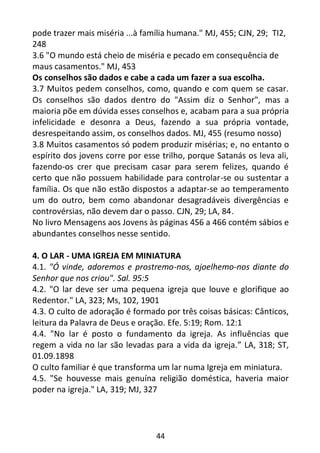 44
pode trazer mais miséria ...à família humana." MJ, 455; CJN, 29; TI2,
248
3.6 "O mundo está cheio de miséria e pecado em consequência de
maus casamentos." MJ, 453
Os conselhos são dados e cabe a cada um fazer a sua escolha.
3.7 Muitos pedem conselhos, como, quando e com quem se casar.
Os conselhos são dados dentro do "Assim diz o Senhor", mas a
maioria põe em dúvida esses conselhos e, acabam para a sua própria
infelicidade e desonra a Deus, fazendo a sua própria vontade,
desrespeitando assim, os conselhos dados. MJ, 455 (resumo nosso)
3.8 Muitos casamentos só podem produzir misérias; e, no entanto o
espírito dos jovens corre por esse trilho, porque Satanás os leva ali,
fazendo-os crer que precisam casar para serem felizes, quando é
certo que não possuem habilidade para controlar-se ou sustentar a
família. Os que não estão dispostos a adaptar-se ao temperamento
um do outro, bem como abandonar desagradáveis divergências e
controvérsias, não devem dar o passo. CJN, 29; LA, 84.
No livro Mensagens aos Jovens às páginas 456 a 466 contém sábios e
abundantes conselhos nesse sentido.
4. O LAR - UMA IGREJA EM MINIATURA
4.1. "Ó vinde, adoremos e prostremo-nos, ajoelhemo-nos diante do
Senhor que nos criou". Sal. 95:5
4.2. "O lar deve ser uma pequena igreja que louve e glorifique ao
Redentor." LA, 323; Ms, 102, 1901
4.3. O culto de adoração é formado por três coisas básicas: Cânticos,
leitura da Palavra de Deus e oração. Efe. 5:19; Rom. 12:1
4.4. "No lar é posto o fundamento da igreja. As influências que
regem a vida no lar são levadas para a vida da igreja.” LA, 318; ST,
01.09.1898
O culto familiar é que transforma um lar numa Igreja em miniatura.
4.5. "Se houvesse mais genuína religião doméstica, haveria maior
poder na igreja." LA, 319; MJ, 327
 