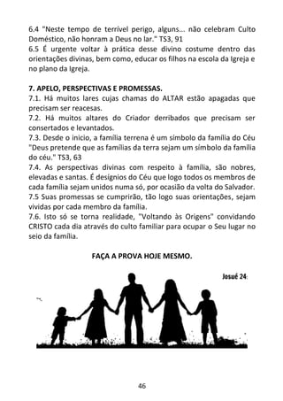46
6.4 "Neste tempo de terrível perigo, alguns... não celebram Culto
Doméstico, não honram a Deus no lar." TS3, 91
6.5 É urgente voltar à prática desse divino costume dentro das
orientações divinas, bem como, educar os filhos na escola da Igreja e
no plano da Igreja.
7. APELO, PERSPECTIVAS E PROMESSAS.
7.1. Há muitos lares cujas chamas do ALTAR estão apagadas que
precisam ser reacesas.
7.2. Há muitos altares do Criador derribados que precisam ser
consertados e levantados.
7.3. Desde o inicio, a família terrena é um símbolo da família do Céu
"Deus pretende que as famílias da terra sejam um símbolo da família
do céu." TS3, 63
7.4. As perspectivas divinas com respeito à família, são nobres,
elevadas e santas. É desígnios do Céu que logo todos os membros de
cada família sejam unidos numa só, por ocasião da volta do Salvador.
7.5 Suas promessas se cumprirão, tão logo suas orientações, sejam
vividas por cada membro da família.
7.6. Isto só se torna realidade, "Voltando às Origens" convidando
CRISTO cada dia através do culto familiar para ocupar o Seu lugar no
seio da família.
FAÇA A PROVA HOJE MESMO.
 