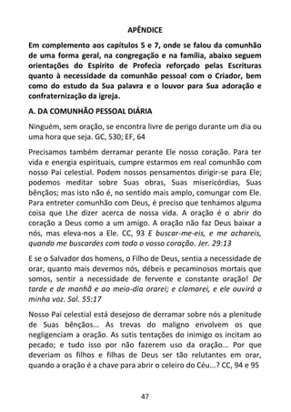 47
APÊNDICE
Em complemento aos capítulos 5 e 7, onde se falou da comunhão
de uma forma geral, na congregação e na família, abaixo seguem
orientações do Espírito de Profecia reforçado pelas Escrituras
quanto à necessidade da comunhão pessoal com o Criador, bem
como do estudo da Sua palavra e o louvor para Sua adoração e
confraternização da igreja.
A. DA COMUNHÃO PESSOAL DIÁRIA
Ninguém, sem oração, se encontra livre de perigo durante um dia ou
uma hora que seja. GC, 530; EF, 64
Precisamos também derramar perante Ele nosso coração. Para ter
vida e energia espirituais, cumpre estarmos em real comunhão com
nosso Pai celestial. Podem nossos pensamentos dirigir-se para Ele;
podemos meditar sobre Suas obras, Suas misericórdias, Suas
bênçãos; mas isto não é, no sentido mais amplo, comungar com Ele.
Para entreter comunhão com Deus, é preciso que tenhamos alguma
coisa que Lhe dizer acerca de nossa vida. A oração é o abrir do
coração a Deus como a um amigo. A oração não faz Deus baixar a
nós, mas eleva-nos a Ele. CC, 93 E buscar-me-eis, e me achareis,
quando me buscardes com todo o vosso coração. Jer. 29:13
E se o Salvador dos homens, o Filho de Deus, sentia a necessidade de
orar, quanto mais devemos nós, débeis e pecaminosos mortais que
somos, sentir a necessidade de fervente e constante oração! De
tarde e de manhã e ao meio-dia orarei; e clamarei, e ele ouvirá a
minha voz. Sal. 55:17
Nosso Pai celestial está desejoso de derramar sobre nós a plenitude
de Suas bênçãos... As trevas do maligno envolvem os que
negligenciam a oração. As sutis tentações do inimigo os incitam ao
pecado; e tudo isso por não fazerem uso da oração... Por que
deveriam os filhos e filhas de Deus ser tão relutantes em orar,
quando a oração é a chave para abrir o celeiro do Céu...? CC, 94 e 95
 