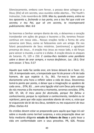 49
Silenciosamente, embora com fervor, a pessoa deve achegar-se a
Deus; [Ele] vê em secreto, seus ouvidos estão abertos... The Youth’s
Instructor, 3 de novembro de 1898. Mas tu, quando orares, entra no
teu aposento e, fechando a tua porta, ora a teu Pai que está em
secreto; e teu Pai, que vê em secreto, te recompensará
publicamente. Mat. 6:6
Se tivermos o Senhor sempre diante de nós, e deixarmos o coração
transbordar em ações de graças e louvores a Ele, teremos frescor
contínuo em nossa vida... Nossas orações terão a forma de uma
conversa com Deus, como se falássemos com um amigo. Ele nos
falará pessoalmente de Seus mistérios. [sentiremos] a agradável
presença de Jesus... A oração traz Jesus ao nosso lado, e dá forças
para vencer o mundo, a carne e o diabo. A oração desvia os ataques
de Satanás. PJ, 129 e 250. E contou-lhes também uma parábola
sobre o dever de orar sempre, e nunca desfalecer, Luc. 18:1; Orai
sem cessar. 1 Tess. 5:17
Aquele que nada faz senão orar, em breve deixará de o fazer. CC,
101. A tempestade vem, a tempestade que há de provar a fé de todo
homem, de que espécie é. Ev, 361. Far-nos-ia bem passar
diariamente uma hora a refletir sobre a vida de Jesus. Deveremos
tomá-la ponto por ponto, e deixar que a imaginação se apodere de
cada cena... DTN, 83. ...sem uma ligação vital com Deus pela entrega
de nós mesmos a Ele momento a momento, seremos vencidos. DTN,
324. EF, 64; O meu povo foi destruído, porque lhe faltou o
conhecimento; porque tu rejeitaste o conhecimento, também eu te
rejeitarei, para que não sejas sacerdote diante de mim; e, visto que
te esqueceste da lei do teu Deus, também eu me esquecerei de teus
filhos. Oséias 4:6
Os cristãos devem estar-se preparando para aquilo que logo irá cair
sobre o mundo como terrível surpresa, e esta preparação deve ser
feita mediante diligente estudo da Palavra de Deus e pelo levar a
vida em conformidade com o seus preceitos. PR, 626. Pessoa
 