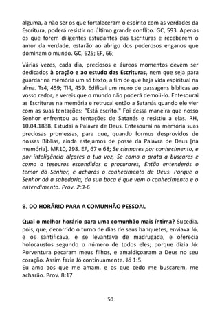 50
alguma, a não ser os que fortaleceram o espírito com as verdades da
Escritura, poderá resistir no último grande conflito. GC, 593. Apenas
os que forem diligentes estudantes das Escrituras e receberem o
amor da verdade, estarão ao abrigo dos poderosos enganos que
dominam o mundo. GC, 625; EF, 66;
Várias vezes, cada dia, preciosos e áureos momentos devem ser
dedicados à oração e ao estudo das Escrituras, nem que seja para
guardar na memória um só texto, a fim de que haja vida espiritual na
alma. Ts4, 459; TI4, 459. Edificai um muro de passagens bíblicas ao
vosso redor, e vereis que o mundo não poderá demoli-lo. Entesourai
as Escrituras na memória e retrucai então a Satanás quando ele vier
com as suas tentações: "Está escrito." Foi dessa maneira que nosso
Senhor enfrentou as tentações de Satanás e resistiu a elas. RH,
10.04.1888. Estudai a Palavra de Deus. Entesourai na memória suas
preciosas promessas, para que, quando formos desprovidos de
nossas Bíblias, ainda estejamos de posse da Palavra de Deus [na
memória]. MR10, 298. EF, 67 e 68; Se clamares por conhecimento, e
por inteligência alçares a tua voz, Se como a prata a buscares e
como a tesouros escondidos a procurares, Então entenderás o
temor do Senhor, e acharás o conhecimento de Deus. Porque o
Senhor dá a sabedoria; da sua boca é que vem o conhecimento e o
entendimento. Prov. 2:3-6
B. DO HORÁRIO PARA A COMUNHÃO PESSOAL
Qual o melhor horário para uma comunhão mais íntima? Sucedia,
pois, que, decorrido o turno de dias de seus banquetes, enviava Jó,
e os santificava, e se levantava de madrugada, e oferecia
holocaustos segundo o número de todos eles; porque dizia Jó:
Porventura pecaram meus filhos, e amaldiçoaram a Deus no seu
coração. Assim fazia Jó continuamente. Jó 1:5
Eu amo aos que me amam, e os que cedo me buscarem, me
acharão. Prov. 8:17
 