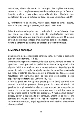 51
Levanta-te, clama de noite no princípio das vigílias noturnas;
derrama o teu coração como águas diante da presença do Senhor;
levanta a ele as tuas mãos, pela vida de teus filhinhos, que
desfalecem de fome à entrada de todas as ruas. Lamentações 2:19
E, levantando-se de manhã, muito cedo, fazendo ainda escuro,
saiu, e foi para um lugar deserto, e ali orava. Mar. 1:35
O horário das madrugadas era o preferido do nosso Salvador, isso
por causa do silêncio e da falta de interferências externas,
entretanto Ele vivia em espírito de oração diariamente. O mesmo
entendimento deve se fazer em nossa vida pela mesma razão.
Aceite o conselho da Palavra do Criador e faça como Cristo.
C. MÚSICA E ADORAÇÃO
Deus mesmo deu as instruções para Seu culto, elevando-o acima de
tudo quanto é terreno. TS2, 193
Devemos entregar-nos ao serviço de Deus e procurar que a oferta se
aproxime o mais possível da perfeição. A Deus não agradará coisa
alguma inferior ao melhor que podemos oferecer. Aqueles que O
amam de todo o coração desejarão prestar-Lhe o melhor serviço da
sua vida, e estarão constantemente a procurar pôr todas as suas
faculdades em harmonia com as leis que promoverão a sua
capacidade para fazer a Sua vontade. PP, 310.
A música pode ser um grande poder para o bem; contudo não
tiramos o máximo proveito desta parte do culto. O cântico é
geralmente originado do impulso ou para atender casos especiais, e
noutras vezes os que cantam fazem-no mal, e a música perde o
devido efeito sobre a mente dos presentes. A música deve possuir
beleza, poder e capacidade de comover. Ergam-se as vozes em
cânticos de louvor e adoração. Podem recorrer, se possível, a
instrumentos musicais, e que a gloriosa harmonia suba a Deus como
oferta aceitável.
 