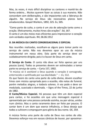 52
Mas, às vezes, é mais difícil disciplinar os cantores e mantê-los de
forma ordeira... Muitos querem fazer as coisas à sua maneira. Não
concordam com deliberações, e são impacientes sob a liderança de
alguém. No serviço de Deus são necessários planos bem
amadurecidos. Gospel Workers, 1892, 325. Ev, 505.
“Como parte do culto, o canto é um ato de adoração tanto como a
oração. Efetivamente, muitos hinos são orações”. Ed, 167.
O canto é um dos meios mais eficientes para impressionar o coração
com verdades espirituais. RH, 06.06.1912
D. DA MÚSICA OU CANTO CONGREGACIONAL E ESPECIAL
Nas reuniões realizadas, escolham-se alguns para tomar parte no
serviço de canto. Não nos devemos opor ao uso da música
instrumental em nossa obra. Esta parte do serviço deve ser
cuidadosamente dirigida; pois é o louvor de Deus em canto.
O Serviço de Canto. O canto não deve ser feito apenas por uns
poucos (coro). Todos os presentes devem ser estimulados a tomar
parte no serviço de canto. – Carta 157, 1902.
“A música só é aceitável a Deus quando o coração é consagrado,
enternecido e santificado por sua docilidade.” — Ev, 512.
Os que fazem do canto uma parte do culto divino, devem escolher
hinos com música apropriada para a ocasião, não notas de funeral,
porém melodias alegres, e todavia solenes. A voz pode e deve ser
modulada, suavizada e dominada. – Signs of the Times, 22 de junho
de 1882.
O Canto/Música Especial. Há pessoas que têm um dom especial
para cantar, e há ocasiões em que uma mensagem especial é
apresentada por uma pessoa cantando sozinha, ou por várias, unidas
num cântico. Mas o canto raramente deve ser feito por poucos. O
cantar bem é um dom que exerce influência, e Deus deseja que
todos o cultivem e empreguem para glória do Seu nome. OE, 359.
A música forma uma parte do culto de Deus nas cortes do alto.
Devemos esforçar-nos em nossos cânticos de louvor, por aproximar-
 