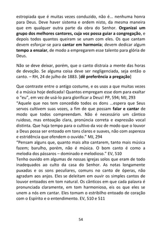 54
estropiada que é muitas vezes conduzido, não é... nenhuma honra
para Deus. Deve haver sistema e ordem nisto, da mesma maneira
que em qualquer outra parte da obra do Senhor. Organizai um
grupo dos melhores cantores, cuja voz possa guiar a congregação, e
depois todos quantos queiram se unam com eles. Os que cantam
devem esforçar-se para cantar em harmonia; devem dedicar algum
tempo a ensaiar, de modo a empregarem esse talento para glória de
Deus.
Não se deve deixar, porém, que o canto distraia a mente das horas
de devoção. Se alguma coisa deve ser negligenciada, seja então o
canto. – RH, 24 de julho de 1883. [dê preferência a pregação]
Que contraste entre o antigo costume, e os usos a que muitas vezes
é a música hoje dedicada! Quantos empregam esse dom para exaltar
o “eu”, em vez de usá-lo para glorificar a Deus! PP, 594; MJ, 293
“Aquele que nos tem concedido todos os dons ...espera que Seus
servos cultivem suas vozes, a fim de que possam falar e cantar de
modo que todos compreendam. Não é necessário um cântico
ruidoso, mas entoação clara, pronúncia correta e expressão vocal
distinta. Que haja tempo para o cultivo da voz de modo que o louvor
a Deus possa ser entoado em tons claros e suaves, não com aspereza
e estridência que ofendem o ouvido.” MJ, 294
“Pensam alguns que, quanto mais alto cantarem, tanto mais música
fazem; barulho, porém, não é música. O bom canto é como a
melodia dos pássaros – dominado e melodioso.” EV, 510
Tenho ouvido em algumas de nossas igrejas solos que eram de todo
inadequados ao culto da casa do Senhor. As notas longamente
puxadas e os sons peculiares, comuns no canto de óperas, não
agradam aos anjos. Eles se deleitam em ouvir os simples cantos de
louvor entoados em tom natural. Os cânticos em que cada palavra é
pronunciada claramente, em tom harmonioso, eis os que eles se
unem a nós em cantar. Eles tomam o estribilho entoado de coração
com o Espírito e o entendimento. EV, 510 e 511
 