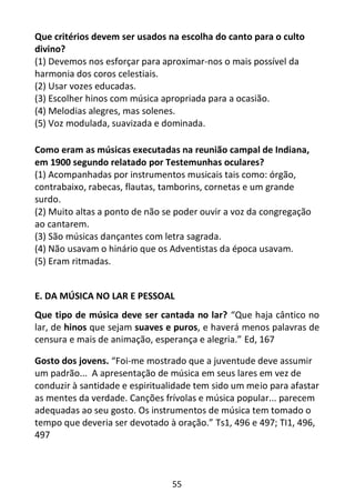 55
Que critérios devem ser usados na escolha do canto para o culto
divino?
(1) Devemos nos esforçar para aproximar-nos o mais possível da
harmonia dos coros celestiais.
(2) Usar vozes educadas.
(3) Escolher hinos com música apropriada para a ocasião.
(4) Melodias alegres, mas solenes.
(5) Voz modulada, suavizada e dominada.
Como eram as músicas executadas na reunião campal de Indiana,
em 1900 segundo relatado por Testemunhas oculares?
(1) Acompanhadas por instrumentos musicais tais como: órgão,
contrabaixo, rabecas, flautas, tamborins, cornetas e um grande
surdo.
(2) Muito altas a ponto de não se poder ouvir a voz da congregação
ao cantarem.
(3) São músicas dançantes com letra sagrada.
(4) Não usavam o hinário que os Adventistas da época usavam.
(5) Eram ritmadas.
E. DA MÚSICA NO LAR E PESSOAL
Que tipo de música deve ser cantada no lar? “Que haja cântico no
lar, de hinos que sejam suaves e puros, e haverá menos palavras de
censura e mais de animação, esperança e alegria.” Ed, 167
Gosto dos jovens. “Foi-me mostrado que a juventude deve assumir
um padrão... A apresentação de música em seus lares em vez de
conduzir à santidade e espiritualidade tem sido um meio para afastar
as mentes da verdade. Canções frívolas e música popular... parecem
adequadas ao seu gosto. Os instrumentos de música tem tomado o
tempo que deveria ser devotado à oração.” Ts1, 496 e 497; TI1, 496,
497
 