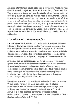 56
As coisas eternas tem pouco peso para a juventude. Anjos de Deus
choram quando registram palavras e atos de professos cristãos.
Voam anjos em torno de uma habitação além. Jovens estão ali
reunidos; ouvem-se sons de música vocal e instrumental. Cristãos
acham-se reunidos nessa casa; mas que é que vocês ouvem? Uma
canção, uma frívola cantiga, própria para um salão de baile. Vede, os
puros anjos recolhem para si a luz, e os que se acham naquela
habitação são envolvidos pelas trevas. Os anjos afastam-se da cena.
Tem a tristeza no semblante. Vejam como choram! Isto vi eu
repetidas vezes pelas fileiras dos observadores do sábado... TI1, 506,
505 online
F. DA MÚSICA NAS CONFRATERNIZAÇÕES
Em reuniões sociais. Tem havido... uma espécie de reuniões sociais
inteiramente diversas em seu caráter, reuniões de prazer, que tem
sido um opróbrio às nossas instituições e à igreja. Essas reuniões
estimulam o orgulho do vestuário, orgulho da aparência, a satisfação
do próprio eu, a hilaridade e frivolidade. Satanás é recebido como
hóspede de honra e toma posse dos que promovem essas reuniões.
A visão de que um desses grupos me foi apresentada – grupo em
que se achavam reunidas pessoas que professavam crer na verdade.
Uma delas achava-se a um instrumento de música, e cantava
canções que faziam chorar os anjos da guarda; Havia ruidosa alegria,
havia riso vulgar, abundância de entusiasmo e uma espécie de
inspiração; mas a alegria era daquela espécie que unicamente
Satanás é capaz de produzir. CPPE, 306
Os jovens guardadores do sábado são inclinados à busca de prazeres.
Vi que não há nem um em vinte que saiba o que é religião
experimental. Eles estão constantemente procurando algo para
satisfazer seu desejo por novidades e divertimento. TI1, 496
A música é o ídolo adorado por muitos professos cristãos
observadores do Sábado. ...tornar-se um caminho de acesso à mente
dos jovens [para Satanás]. TI1, 505
 
