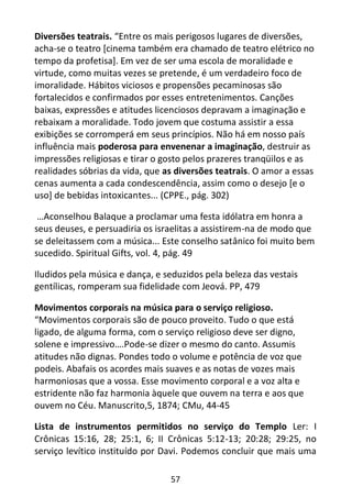 57
Diversões teatrais. “Entre os mais perigosos lugares de diversões,
acha-se o teatro [cinema também era chamado de teatro elétrico no
tempo da profetisa]. Em vez de ser uma escola de moralidade e
virtude, como muitas vezes se pretende, é um verdadeiro foco de
imoralidade. Hábitos viciosos e propensões pecaminosas são
fortalecidos e confirmados por esses entretenimentos. Canções
baixas, expressões e atitudes licenciosos depravam a imaginação e
rebaixam a moralidade. Todo jovem que costuma assistir a essa
exibições se corromperá em seus princípios. Não há em nosso país
influência mais poderosa para envenenar a imaginação, destruir as
impressões religiosas e tirar o gosto pelos prazeres tranqüilos e as
realidades sóbrias da vida, que as diversões teatrais. O amor a essas
cenas aumenta a cada condescendência, assim como o desejo [e o
uso] de bebidas intoxicantes... (CPPE., pág. 302)
…Aconselhou Balaque a proclamar uma festa idólatra em honra a
seus deuses, e persuadiria os israelitas a assistirem-na de modo que
se deleitassem com a música... Este conselho satânico foi muito bem
sucedido. Spiritual Gifts, vol. 4, pág. 49
Iludidos pela música e dança, e seduzidos pela beleza das vestais
gentílicas, romperam sua fidelidade com Jeová. PP, 479
Movimentos corporais na música para o serviço religioso.
“Movimentos corporais são de pouco proveito. Tudo o que está
ligado, de alguma forma, com o serviço religioso deve ser digno,
solene e impressivo….Pode-se dizer o mesmo do canto. Assumis
atitudes não dignas. Pondes todo o volume e potência de voz que
podeis. Abafais os acordes mais suaves e as notas de vozes mais
harmoniosas que a vossa. Esse movimento corporal e a voz alta e
estridente não faz harmonia àquele que ouvem na terra e aos que
ouvem no Céu. Manuscrito,5, 1874; CMu, 44-45
Lista de instrumentos permitidos no serviço do Templo Ler: I
Crônicas 15:16, 28; 25:1, 6; II Crônicas 5:12-13; 20:28; 29:25, no
serviço levítico instituído por Davi. Podemos concluir que mais uma
 