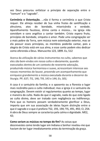 58
vez Deus procurou enfatizar o princípio de separação entre o
“comum” e o “sagrado”.
Cerimônia e Ostentação. ...não é forma e cerimônia o que Cristo
requer. Ele almeja receber de Sua vinha frutos de santificação e
altruísmo, atos de bondade, misericórdia e verdade.
Aparelhamento faustoso, ótimo canto e música... na igreja não
convidam o coro angélico a cantar também. Cristo espera fruto,
princípios de bondade, simpatia e amor. Pode uma congregação ser
a mais pobre da Terra, sem música nem ostentação exterior, mas se
ela possuir esses princípios, os membros poderão cantar, pois a
alegria de Cristo está em sua alma, e esse canto podem eles dedicar
como oferenda a Deus. Manuscrito 123, 1899. Ev, 512
Acerca da utilização de vários instrumentos no culto, sabemos que
eles são bem-vindos em nosso culto e obviamente, quando
executados dentro de um contexto de reverente adoração,
produzindo música harmoniosa e suave, acrescentam interesse aos
nossos momentos de louvor, provendo um acompanhamento que
enriquece grandemente a música executada durante o decorrer da
liturgia. PP, 637; TI1, 146; TI9, 143 e 144; Ev, 501;
A casa é o santuário da família; e o aposento ou a floresta o lugar
mais recôndito para o culto individual; mas a igreja é o santuário da
congregação. Devem existir aí regulamentos quanto ao tempo, lugar
e maneira do culto. Nada do que é sagrado, nada do que está ligado
ao culto divino, deve ser tratado com negligência ou indiferença.
Para que os homens possam verdadeiramente glorificar a Deus,
importa que em sua associação de ideias façam distinção entre o
que é sagrado e o que é profano TS2, 193, 194; TI5, 491, 492; CI, 254.
A obra de Deus sempre se caracteriza pela calma e dignidade. ME2,
42;
Como seriam as músicas no tempo do fim? As coisas que
descrevestes como tendo lugar em Indiana o Senhor revelou-me que
haviam de ter lugar imediatamente antes da terminação da graça.
 