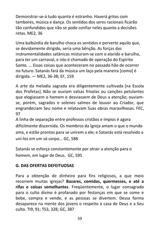 59
Demonstrar-se-á tudo quanto é estranho. Haverá gritos com
tambores, música e dança. Os sentidos dos seres racionais ficarão
tão confundidos que não se pode confiar neles quanto a decisões
retas. ME2, 36
Uma balbúrdia de barulho choca os sentidos e perverte aquilo que,
se devidamente dirigido, seria uma bênção. As forças das
instrumentalidades satânicas misturam-se com o alarido e barulho,
para ter um carnaval, e isto é chamado de operação do Espírito
Santo. ... Essas coisas que aconteceram no passado hão de ocorrer
no futuro. Satanás fará da música um laço pela maneira [como] é
dirigida. — ME2, 36-38; EF, 159
A arte da melodia sagrada era diligentemente cultivada [na Escola
dos Profetas]. Não se ouviam valsas frívolas ou canções petulantes
que elogiassem o homem e desviassem de Deus a atenção; ouviam-
se, porém, sagrados e solenes salmos de louvor ao Criador, que
engrandeciam Seu nome e relatavam Suas obras maravilhosas. FEC,
97
A linha de separação entre professos cristãos e ímpios é agora
dificilmente discernida. Os membros da Igreja amam o que o mundo
ama, e estão prontos para se unirem a ele; e Satanás está resolvido a
uni-los em um só corpo... GC, 588
Satanás se esforça constantemente por atrair a atenção para o
homem, em lugar de Deus. GC, 595
G. DAS OFERTAS DEFEITUOSAS
Para a obtenção de dinheiro para fins religiosos, a que meio
recorrem muitas igrejas? Bazares, comidas, quermesses, e até a
rifas e coisas semelhantes. Freqüentemente, o lugar consagrado
para o culto divino é profanado por festanças em que se come e
bebe, compra e vende, e as pessoas se divertem. Dessa forma
desaparece na mente dos jovens o respeito à casa de Deus e a Seu
culto. TI9, 91; TS3, 328; GC, 387
 