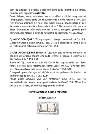6
com os anciãos e oficiais e por fim com cada membro da igreja.
Cumpre-nos erguermos AGORA!
Como lideres, como ministros, como anciãos e oficiais enquanto é
tempo, pois, "Deus pede um reavivamento e uma reforma". PR. 596
"Em muitos sermões de hoje não existe aquela ‘manifestação’ que
desperta a consciência e leva vida à alma.” Os ouvintes não podem
dizer “Porventura não ardia em nós o nosso coração, quando pelo
caminho, nos falava, e quando nos abria as Escrituras?” Luc. 24:32
QUANDO COMEÇAR? "Eis aqui agora o tempo aceitável... II Cor. 6:2.
...escolhei hoje a quem sirvais... Jos. 24:15 É chegado o tempo para
se realizar uma reforma completa" TS3, 254
O QUE ACONTECERÁ? Somente "Quando esta reforma começar, o
espírito de oração atuará em cada crente e banirá o espírito de
discórdia e luta.” TS3, 254.
Somente "Quando o caráter de Cristo for reproduzido em Seus
filhos, Ele virá para reclamá-los como Seus." PJ. 69. “Uni-vos! Uni-
vos! São as palavras do nosso divino Instrutor." TS2, 530
O segredo para alcançar tal vitória está nas palavras de Paulo: ...A
minha graça te basta... II Cor. 12:9
"Tudo posso nAquele que me fortalece." Filip. 4:13. Pois "a
necessidade do homem é a oportunidade de Deus". TI5, 713.4. Em
Cristo e por Cristo, eis o único segredo da vitória!
EXPERIMENTE-O AGORA MESMO!
BÍBLIA ABERTA
 