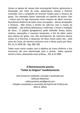 60
Vemos as igrejas de nossos dias encorajando festins, glutonarias e
dissipação, por meio de ceias, piqueniques, danças e festivais
realizados com o propósito de levantar fundos para o tesouro da
igreja. Tais exemplos fazem impressão no espírito de jovens. Eles
...acham que há algo fascinante nesta maneira de obter recursos.
Guardemos distância de todas essas corrupções... dessas dissipações
e festivais... Não temos o direito de cobri-los com o manto da
santidade.... São ofertas defeituosas e enfermas, e levam a maldição
de Deus... O púlpito [pregadores] pode defender festas, bailes,
sorteios, exposições e luxuosos banquetes, a fim de obter meios
para planos da igreja, mas não participemos de nenhuma dessas
coisas; se o fizermos, o desprazer de Deus estará sobre nós... pelo
amor de Cristo, de maneira nenhuma será a oferta aceita por Deus.
RH, 21.11.1878. BS - Pag. 289, 290
Todos esses meios usados com o objetivo de trazer dinheiro a Sua
tesouraria são uma abominação para o Senhor. Todos quantos
temem a Deus, detestarão essas práticas... RH, 8.12.1896.
O Remanescente precisa
“Voltar às Orígens” imediatamente.
Este livreto foi reeditado, revisado e atualizado por
Edileusa Robertson
edileusavitorio.adv@gmail.com
Citações compiladas e resumidas do Espírito de Profecia de
Ellen G. White
 