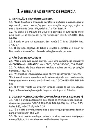7
1 À BÍBLIA E AO ESPÍRITO DE PROFECIA
1. INSPIRAÇÃO E PROPÓSITO DA BIBLIA
1.1. "Toda Escritura é inspirada por Deus e útil para o ensino, para a
repreensão, para a correção, para a educação na justiça, a fim de
que o homem de Deus seja perfeito..." II Tim. 3:16-17
1.2. "A Bíblia é a Palavra de Deus e o principal e autorizado meio
pelo qual Ele se revela aos seres humanos." GCC-A 185-OOG; DSA
86-686
1.3. Revela o que irá acontecer. Ler: Amós 3:7; Mat. 24:1-50; Luc.
17:20-37
1.4. O sagrado objetivo da Bíblia é revelar o caráter e o amor de
Deus ao homem e o Seu plano de salvação a cada pecador.
2. NÃO É UM LIVRO COMUM
2.1. "Não é um livro como outros. Ela é uma combinação indivisível
do DIVINO e do HUMANO". Voto CECG; GCC-A 185-86G; DSA 86-686
2.2. "A Palavra de Deus deve ser exaltada acima de toda produção
humana...” TS2, 431
2.3. "As Escrituras são as chaves que abrem as Escrituras." TS3, 237
"Ela é em si mesma o melhor intérprete e só pode ser corretamente
interpretada com a ajuda do Espírito Santo." GCC-A185-86G; DSA 86-
686
2.4. O livreto "Volta às Origens" propõe colocá-Ia no seu devido
lugar, sob a orientação e ajuda do poder do Supremo Criador.
3. DEVE SER ACEITA COMO ÚNICO PADRÃO DE VIDA E REGRA DE FÉ
3.1. “Ela é o único padrão pelo qual todos os ensinos e experiências
devem ser provados.” GCC-A 185-86-G; DSA 86-686; Ler: II Tim. 3:15;
Isaías 8:20; João 17:17; Hab. 2:14;
3.2. "É a Regra de vida, ensina-nos o caráter que precisamos formar
para a vida futura” TS3, 237
3.3. EIa deve ocupar um lugar saliente na vida, nos lares, nas igrejas
e nos púlpitos. Sua voz deve ser audível nesses lugares.
 