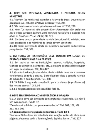 8
4. DEVE SER ESTUDADA, ASSIMILADA E PREGADA PELOS
MINISTROS
4.1. "Devem (os ministros) assimilar a Palavra de Deus. Devem fazer
ocupação sua, estudar a Palavra de Deus." TS2, 221
4.2. "Os ministros seriam inspirados com divina fé." TS3, 238
4.3. Hoje "Os ouvintes não podem dizer: Porventura não ardia em
nós o nosso coração quando, pelo caminho nos falava e quando nos
abria as Escrituras?” Luc. 24:32; PR, 626
4.4. Ela deve ocupar prioridade na vida devocional do ministro em
suas pregações e os membros da igreja devem sentir isto.
4.5. Há minas de verdade ainda por descobrir por parte do fervoroso
pesquisador. TS2, 309
5. EM TODAS AS INSTITUIÇÕES DEVE OCUPAR UM LUGAR DE
DESTAQUE NO ENSINO E NA PRÁTICA
5.1. Em todas as nossas instituições, escolas, colégios, hospitais,
fábricas de alimento, escritórios, etc., a Palavra de Deus deve ocupar
um lugar de destaque. TS2, 426-427
5.2. Quanto à educação dos vários níveis, a Bíblia deve ser a base e o
fundamento de todo o ensino. E isto deve ser visto e sentido na vida
do educador e do educando. TS3, 358.
5.3. "A Bíblia é o grande compêndio para os alunos (e professores)
das nossas escolas." CES, 56
5.4. E é responsabilidade de cada líder fazê-lo.
6. DEVE SER ESTUDADA COM REVERÊNCIA E ORAÇÃO
6.1. A Bíblia deve ser estudada com profunda reverência. Ela não é
um livro comum. Êxodo 3:5
"Deveis abrir a Bíblia com grande reverência.” TM, 107, 108; MJ,
261; TS2, 309
6.2. Jamais deve ser estudada sem oração. Tiago 1:5·6
"Nunca a Bíblia deve ser estudada sem oração. Antes de abrir suas
páginas, devemos pedir a iluminação do Espírito Santo..." VC, 127
 