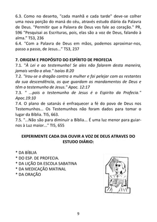 9
6.3. Como no deserto, "cada manhã e cada tarde" deve-se colher
uma nova porção do maná do céu, através estudo diário da Palavra
de Deus. "Permitir que a Palavra de Deus vos fale ao coração." PR,
596 "Pesquisai as Escrituras, pois, elas são a voz de Deus, falando à
alma.” TS3, 236
6.4. "Com a Palavra de Deus em mãos, podemos aproximar-nos,
passo a passo, de Jesus...” TS3, 237
7. ORIGEM E PROPÓSITO DO ESPÍRITO DE PROFECIA
7.1. "À Lei e ao testemunho! Se ales não falarem desta maneira,
jamais verão a alva." Isaías 8:20
7.2. "Irou-se o dragão contra a mulher e foi pelejar com os restantes
da sua descendência, os que guardam os mandamentos de Deus e
têm o testemunho de Jesus." Apoc. 12:17
7.3. " ...pois o testemunho de Jesus é o Espirito da Profecia."
Apoc.19:10
7.4. O plano de satanás é enfraquecer a fé do povo de Deus nos
Testemunhos... Os Testemunhos não foram dados para tomar o
lugar da Bíblia. TI5, 663.
7.5. "...Não são para diminuir a Bíblia... É uma luz menor para guiar-
nos à Luz maior..." TI5, 655
EXPERIMENTE CADA DIA OUVIR A VOZ DE DEUS ATRAVES DO
ESTUDO DIÁRIO:
* DA BÍBLIA
* DO ESP. DE PROFECIA.
* DA LIÇÃO DA ESCOLA SABATINA
* DA MEDICAÇÃO MATINAL
* DA ORAÇÃO
 