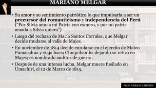 MARIANO MELGAR
• Su amor y su sentimiento patriótico lo que impulsaría a ser un
precursor del romanticismo y independencia del Perú
(“Por Silvia amo a mi Patria con esmero, y por mi patria
amada a Silvia quiero”).
• Luego del rechazo de María Santos Corrales, que Melgar
decide mudarse al valle de Majes.
• En noviembre de 1814 decide enrolarse en el ejercito de Mateo
Pumacahua y viaja hacia Chuquibamba dejando su retiro en
Majes; es nombrado auditor de guerra.
• Después de una intensa lucha, Melgar muere fusilado en
Umachiri, el 12 de Marzo de 1815.
MARIANO MELGAR
PROF. GERSON CAHUINA
 