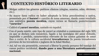 CONTEXTO HISTÓRICO LITERARIO
• Melgar cultivó los géneros poéticos clásicos (elegías, sonetos, odas, décimas,
etc.).
• Su mayor fama radica en haber adoptado la lírica precolombina o nativa,
presentada por el harawi o canción de tema amoroso, dando como resultado
una auténtica poesía mestiza, cuyos versos se llamaría posteriormente
“yaravíes”.
• Cultivó el yaraví mestizo, cantado en español.
• Con el poeta mártir, este tipo de yaraví se cristalizó a comienzos del siglo XIX
en que se declara solo romántico, ligado a las nostalgias del amor distante,
imposible o perdido, característica relevante de los cantos galantes de amor
fino o cortés de la cultura occidental trovadoresca (la poesía trovadoresca
proviene de los trovadores o juglares de la Edad Media).
• Así, tal vez sin presentirlo, comenzó a liberar la poesía peruana del tutelaje del
canon poético occidental, dando pase a una literatura auténticamente
nacional.
PROF. GERSON CAHUINA
 