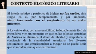CONTEXTO HISTÓRICO LITERARIO
El interés político y patriótico de Melgar no fue tardío, sino
surgió en él, por temperamento y por ambiente,
simultáneamente con el surgimiento de su ardor
amoroso.
A los veinte años, con una sensibilidad indudablemente fácil de
encenderse y en un momento en que en las colonias españolas
de América se afianzaba el deseo de libertad y despertaba la
conciencia de la singularidad americana, los diversos
sentimientos que entusiasmaban a Melgar no se puede decir
que se suceden, sino que se entrecruzan.
PROF. GERSON CAHUINA
 