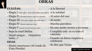 OBRAS
ELEGÍAS:
- Elegía I (¿Por qué a verte volví, Silvia querida?)
- Elegía II (¡Oh dolor!¿Cómo, como tan distante)
- Elegía III (¿Por qué se aflige, si la noche llega…)
- Elegía IV (Mustio ciprés que viste)
- Elegía V (Cuando recuerdo los penosos días)
- Sepa la cruel Melisa
- Dejad amigos … ¿Injusticia
tanta…?
ODAS
- Ilustre americano (Al Conde de
Vista Florida)
- A la libertad
- A la soledad
- Al autor del mar
- Al sueño
- Marcha patriótica
- En una noche oscura y pavorosa
- Cumplido está en su todo el
vaticinio
- Cuando un héroe empieza a
celebrarse
- Se dice que Venus
PROF. GERSON CAHUINA
 