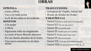 OBRAS
EPÍSTOLA
- Carta a Silvia
- Vas a ver bella joven
- La fe de las niñas se ha acabado
SONETOS
- A la mujer
- A Silvia
- Figurarme solía un magistrado
- La corte el buen filosofo aborrece
- Por ser dueño absoluto de la tierra
- Una nueva emoción en mi alma
siento
TRADUCCIONES
- Geórgicas de Virgilio. Salmo XII
- El arte de olvidar de Ovidio
YARAVÍES (71)
- Yaraví I (Todo mi afecto puse en una ingrata)
- Yaraví II ( Por más que quiero)
- Yaraví III (La prenda mía)
- Yaraví IV (Vuelve que ya no puedo)
- Yaraví V (Donde quiera que vaya)
- Yaraví VI (Sin ver tus ojos)
- Yaraví VII ( Con que al fin habéis tomado)
- Yaraví VIII (Ya que para mí no vives) (…)
PROF. GERSON CAHUINA
 