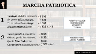 MARCHA PATRIÓTICA
Ya llegó el dulce momento
En que es feliz Arequipa,
Ya en mi suelo se disipa
El Despotismo feroz:
Ya se puede á boca llena
Gritar: que la Patria viva,
Que la libertad reciba
Que triunfe nuestra Nación.
PERSONIFICACIÓN
OCTASILABICO
CUARTETO
TIRÁNO
PREMONITORIO
A TODO PULMÓN
- 8 SM
- 8 SM
- 8 SM
- 7 SM +1=8
1
2
- 8 SM
- 8 SM
- 8 SM
- 7 SM +1=8
PROF. GERSON CAHUINA
 