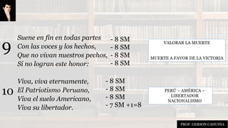 Suene en fin en todas partes
Con las voces y los hechos,
Que no vivan nuestros pechos,
Si no logran este honor:
Viva, viva eternamente,
El Patriotismo Peruano,
Viva el suelo Americano,
Viva su libertador.
VALORAR LA MUERTE
MUERTE A FAVOR DE LA VICTORIA
PERÚ – AMÉRICA –
LIBERTADOR
NACIONALISMO
9
10
- 8 SM
- 8 SM
- 8 SM
- 8 SM
- 8 SM
- 8 SM
- 8 SM
- 7 SM +1=8
PROF. GERSON CAHUINA
 