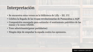 Interpretación
• Se encuentra estos versos en la biblioteca de Lilly – EE. UU.
• Celebra la llegada de las tropas revolucionarias de Pumacahua a AQP.
• Composición encargada para estimular el sentimiento patriótico de las
masas y la causa rebelde.
• Tono adoctrinante(ganar partidarios)
• Ningún deje de empuñar la espada contra los opresores.
PROF. GERSON CAHUINA
 
