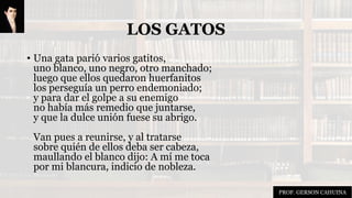 LOS GATOS
• Una gata parió varios gatitos,
uno blanco, uno negro, otro manchado;
luego que ellos quedaron huerfanitos
los perseguía un perro endemoniado;
y para dar el golpe a su enemigo
no había más remedio que juntarse,
y que la dulce unión fuese su abrigo.
Van pues a reunirse, y al tratarse
sobre quién de ellos deba ser cabeza,
maullando el blanco dijo: A mí me toca
por mi blancura, indicio de nobleza.
PROF. GERSON CAHUINA
 