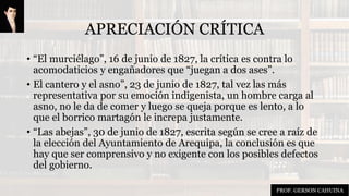 APRECIACIÓN CRÍTICA
• “El murciélago”, 16 de junio de 1827, la crítica es contra lo
acomodaticios y engañadores que “juegan a dos ases”.
• El cantero y el asno”, 23 de junio de 1827, tal vez las más
representativa por su emoción indigenista, un hombre carga al
asno, no le da de comer y luego se queja porque es lento, a lo
que el borrico martagón le increpa justamente.
• “Las abejas”, 30 de junio de 1827, escrita según se cree a raíz de
la elección del Ayuntamiento de Arequipa, la conclusión es que
hay que ser comprensivo y no exigente con los posibles defectos
del gobierno.
PROF. GERSON CAHUINA
 