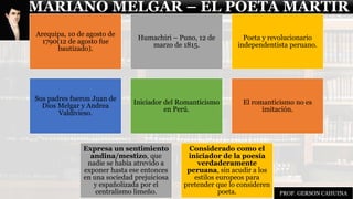 MARIANO MELGAR – EL POETA MARTIR
Arequipa, 10 de agosto de
1790(12 de agosto fue
bautizado).
Humachiri – Puno, 12 de
marzo de 1815.
Poeta y revolucionario
independentista peruano.
Sus padres fueron Juan de
Dios Melgar y Andrea
Valdivieso.
Iniciador del Romanticismo
en Perú.
El romanticismo no es
imitación.
Expresa un sentimiento
andina/mestizo, que
nadie se había atrevido a
exponer hasta ese entonces
en una sociedad prejuiciosa
y españolizada por el
centralismo limeño.
Considerado como el
iniciador de la poesía
verdaderamente
peruana, sin acudir a los
estilos europeos para
pretender que lo consideren
poeta. PROF. GERSON CAHUINA
 