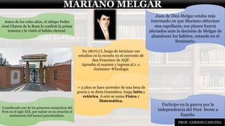 MARIANO MELGAR
Participo en la guerra por la
independencia del Perú frente a
España.
Considerado uno de los primeros románticos del
Perú en el siglo XIX, por incluir en su creación el
sentimiento del harawi precolombino.
En 1807(17), luego de terminar sus
estudios en la escuela en el convento de
San Francisco de AQP.
Aprueba el examen y ingresa al s. s.
Jerónimo →Teología
Antes de los ocho años, el obispo Pedro
José Chavez de la Rosa le confirió la prima
tonsura y le vistió el hábito clerical.
Juan de Dios Melgar estaba más
interesado en que Mariano obtuviese
una capellanía, sus planes fueron
afectados ante la decisión de Melgar de
abandonar los hábitos, estando en el
Seminario.
+ 3 años se hace acreedor de una beca de
gracia y se dicta Gramática, luego latín y
retórica. A esto se suma Física y
Matemática.
PROF. GERSON CAHUINA
 