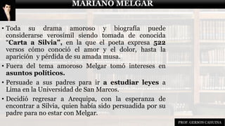 MARIANO MELGAR
• Toda su drama amoroso y biografía puede
considerarse verosímil siendo tomada de conocida
“Carta a Silvia”, en la que el poeta expresa 522
versos cómo conoció el amor y el dolor, hasta la
aparición y pérdida de su amada musa.
• Fuera del tema amoroso Melgar tomó intereses en
asuntos políticos.
• Persuade a sus padres para ir a estudiar leyes a
Lima en la Universidad de San Marcos.
• Decidió regresar a Arequipa, con la esperanza de
encontrar a Silvia, quien había sido persuadida por su
padre para no estar con Melgar.
MARIANO MELGAR
PROF. GERSON CAHUINA
 