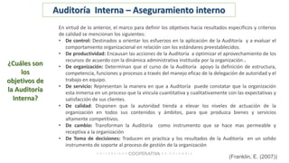 En virtud de lo anterior, el marco para definir los objetivos hacia resultados específicos y criterios
de calidad se mencionan los siguientes:
• De control: Destinados a orientar los esfuerzos en la aplicación de la Auditoría y a evaluar el
comportamiento organizacional en relación con los estándares preestablecidos.
• De productividad: Encausan las acciones de la Auditoría a optimizar el aprovechamiento de los
recursos de acuerdo con la dinámica administrativa instituida por la organización .
• De organización: Determinan que el curso de la Auditoría apoyo la definición de estructura,
competencia, funciones y procesos a través del manejo eficaz de la delegación de autoridad y el
trabajo en equipo.
• De servicio: Representan la manera en que a Auditoría puede constatar que la organización
esta inmersa en un proceso que la vincula cuantitativa y cualitativamente con las expectativas y
satisfacción de sus clientes.
• De calidad: Disponen que la autoridad tienda a elevar los niveles de actuación de la
organización en todos sus contenidos y ámbitos, para que produzca bienes y servicios
altamente competitivos.
• De cambio: Transforman la Auditoría como instrumento que se hace mas permeable y
receptiva a la organización
• De Toma de decisiones: Traducen en practica y los resultados de la Auditoría en un solido
instrumento de soporte al proceso de gestión de la organización
(Franklin, E. (2007))
¿Cuáles son
los
objetivos de
la Auditoría
Interna?
Auditoría Interna – Aseguramiento interno
 
