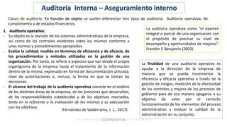 (Fernández de Valderrama, J. L., 2017)
Auditoría Interna – Aseguramiento interno
Clases de auditoria: En función de objeto se suelen diferenciar tres tipos de auditoría: Auditoria operativa, de
cumplimiento y de estados financieros.
1. Auditoría operativa:
- Su objeto es la revisión de los sistemas administrativos de la empresa,
así como de los controles existentes sobre los mismos conforme a
unas normas y procedimientos apropiados.
- Evalúa la calidad, medida en términos de eficiencia y de eficacia, de
los procedimientos y métodos utilizados en la gestión de una
organización. Por tanto, se refiere a aspectos que van desde el propio
organigrama de la empresa hasta el tratamiento de la información
dentro de la misma, expresado en forma de documentación utilizada,
nivel de autorizaciones e, incluso, la forma en que se toman las
decisiones.
- El alcance del trabajo de la auditoría operativa consiste en el análisis
de las distintas áreas de la empresa, de las funciones que desarrollan,
de las responsabilidades establecidas y de los objetivos marcados,
tanto en lo referente a la evaluación de los mismos y su adecuación
con los objetivos.
La auditoria operativa como “el examen
integral o parcial de una organización con
el propósito de precisar su nivel de
desempeño y oportunidades de mejoras”.
Franklin F. Benjamín (2003).
La finalidad de una auditoria operativa es
ayudar a la dirección de la empresa de
manera que se pueda incrementar la
eficiencia y eficacia operativa a través de la
gestión de riesgos, medición de la efectividad
de los controles y mejora de los procesos de
gobierno para de esa manera apegarse a su
objetivo de velar por el correcto
funcionamiento de los elementos del proceso
administrativo y evaluar la calidad de la
administración en su conjunto.
 