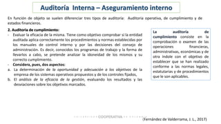 (Fernández de Valderrama, J. L., 2017)
Auditoría Interna – Aseguramiento interno
En función de objeto se suelen diferenciar tres tipos de auditoría: Auditoria operativa, de cumplimiento y de
estados financieros.
2. Auditoria de cumplimiento:
- Evaluar la eficacia de la misma. Tiene como objetivo comprobar si la entidad
auditada aplica correctamente los procedimientos y normas establecidas por
los manuales de control interno y por las decisiones del consejo de
administración. Es decir, conocidos los programas de trabajo y la forma de
llevarlos a cabo, se pretende analizar la idoneidad de los mismos y su
correcto cumplimiento.
- Considera, pues, dos aspectos:
a. La determinación de la oportunidad y adecuación a los objetivos de la
empresa de los sistemas operativos propuestos y de los controles fijados,
b. El análisis de la eficacia de la gestión, evaluando los resultados y las
desviaciones sobre los objetivos marcados.
La auditoría de
cumplimiento consiste en la
comprobación o examen de las
operaciones financieras,
administrativas, económicas y de
otra índole con el objetivo de
establecer que se han realizado
conforme a las normas legales,
estatutarias y de procedimientos
que le son aplicables.
 
