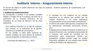 (Fernández de Valderrama, J. L., 2017)
Auditoría Interna – Aseguramiento interno
En función de objeto se suelen diferenciar tres tipos de auditoría: Auditoria operativa, de cumplimiento y de
estados financieros.
3. Auditoría de estados financieros:
Se corresponde a verificar si los estados contables
reflejan la imagen fiel de la empresa, del valor de su
patrimonio, de su situación financiera, de sus
resultados, de sus flujos de efectivo y de las notas
explicativas.
Una auditoría financiera es un tipo de auditoría
que consiste en la evaluación de la gestión
económica y contable de una empresa.
En ese sentido, su labor debe realizarse de
manera sinérgica con otras labores de auditoría
como la de gestión, la informática o la fiscal.
• El resultado de una auditoría de los estados
financieros es un informe que certifica que los
estados financieros y las notas explicativas
correspondientes se han presentado correctamente.
• El informe del auditor debe ponerse a disposición de
los destinatarios interesados (accionistas, bancos,
etc.).
• El objetivo de los estados financieros es determinar la
situación financiera y los resultados empresariales de
la empresa, esta puede ser solicitada por los
prestamistas para proporcionar fondos. Los
proveedores también pueden exigir los estados
financieros auditados de una empresa para decidir
políticas de crédito o de negociaciones.
 