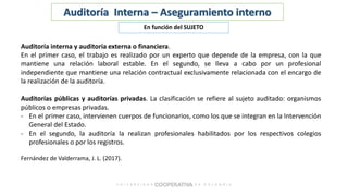 Auditoría Interna – Aseguramiento interno
En función del SUJETO
Auditoría interna y auditoría externa o financiera.
En el primer caso, el trabajo es realizado por un experto que depende de la empresa, con la que
mantiene una relación laboral estable. En el segundo, se lleva a cabo por un profesional
independiente que mantiene una relación contractual exclusivamente relacionada con el encargo de
la realización de la auditoría.
Auditorías públicas y auditorías privadas. La clasificación se refiere al sujeto auditado: organismos
públicos o empresas privadas.
- En el primer caso, intervienen cuerpos de funcionarios, como los que se integran en la Intervención
General del Estado.
- En el segundo, la auditoría la realizan profesionales habilitados por los respectivos colegios
profesionales o por los registros.
Fernández de Valderrama, J. L. (2017).
 